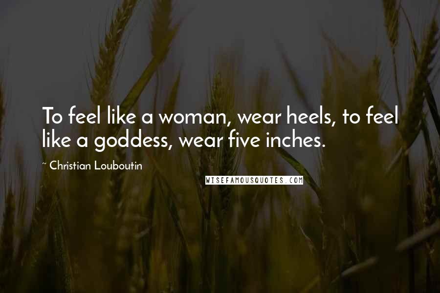 Christian Louboutin Quotes: To feel like a woman, wear heels, to feel like a goddess, wear five inches.