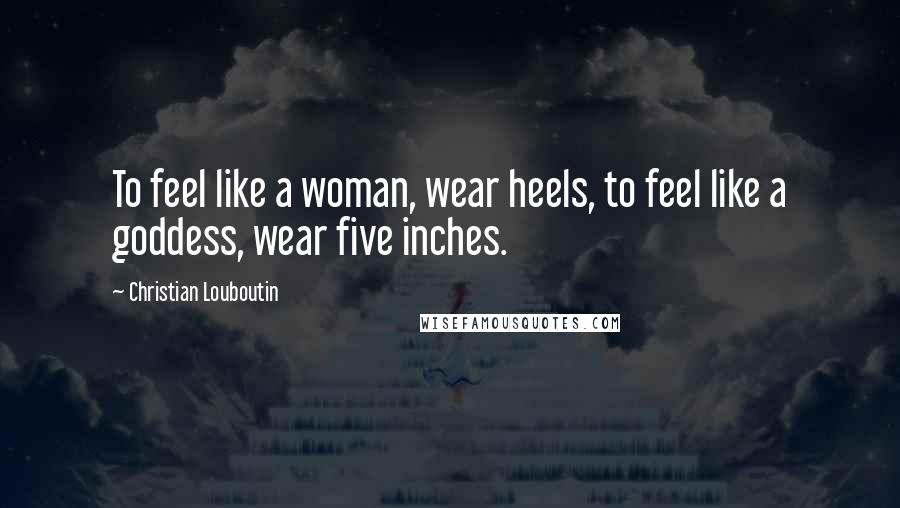 Christian Louboutin Quotes: To feel like a woman, wear heels, to feel like a goddess, wear five inches.