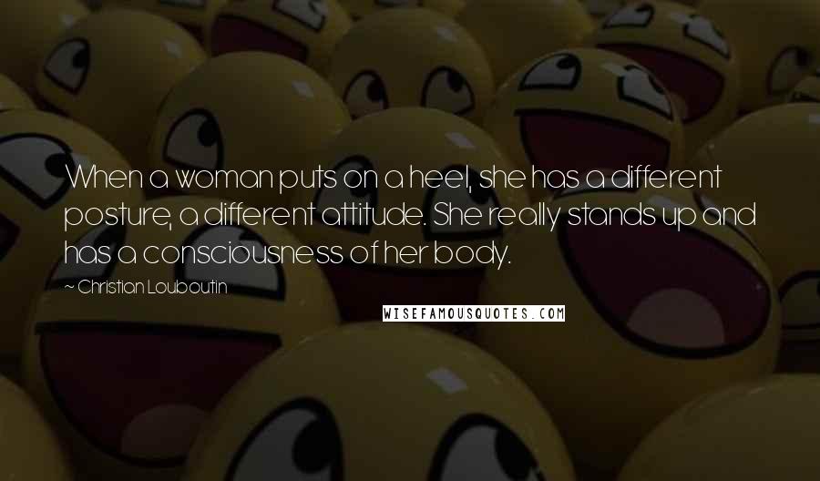 Christian Louboutin Quotes: When a woman puts on a heel, she has a different posture, a different attitude. She really stands up and has a consciousness of her body.
