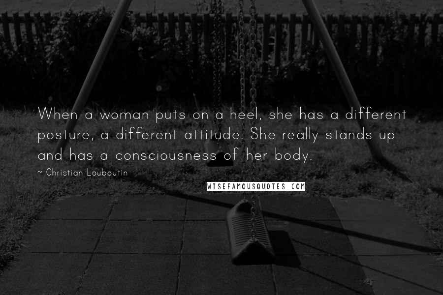 Christian Louboutin Quotes: When a woman puts on a heel, she has a different posture, a different attitude. She really stands up and has a consciousness of her body.