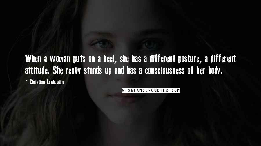 Christian Louboutin Quotes: When a woman puts on a heel, she has a different posture, a different attitude. She really stands up and has a consciousness of her body.