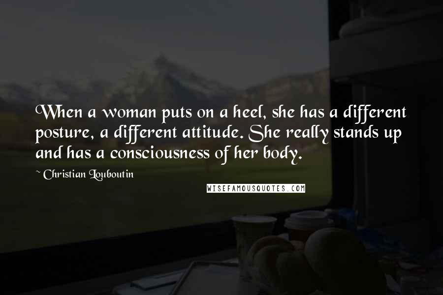 Christian Louboutin Quotes: When a woman puts on a heel, she has a different posture, a different attitude. She really stands up and has a consciousness of her body.