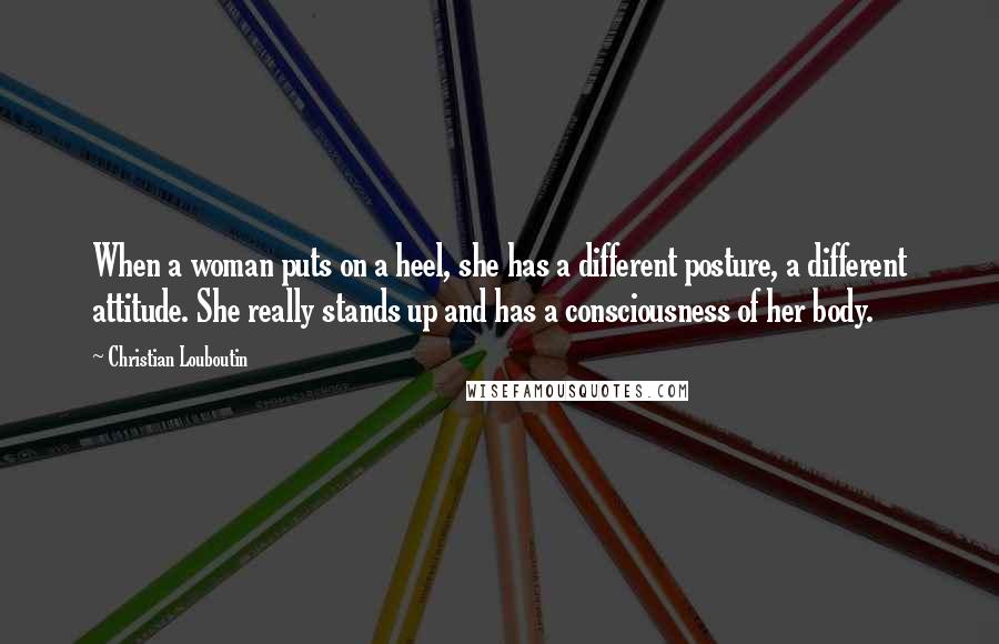 Christian Louboutin Quotes: When a woman puts on a heel, she has a different posture, a different attitude. She really stands up and has a consciousness of her body.