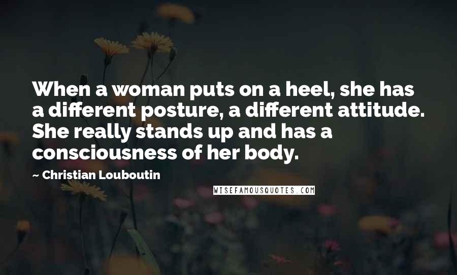 Christian Louboutin Quotes: When a woman puts on a heel, she has a different posture, a different attitude. She really stands up and has a consciousness of her body.