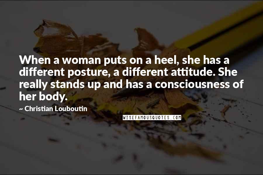 Christian Louboutin Quotes: When a woman puts on a heel, she has a different posture, a different attitude. She really stands up and has a consciousness of her body.