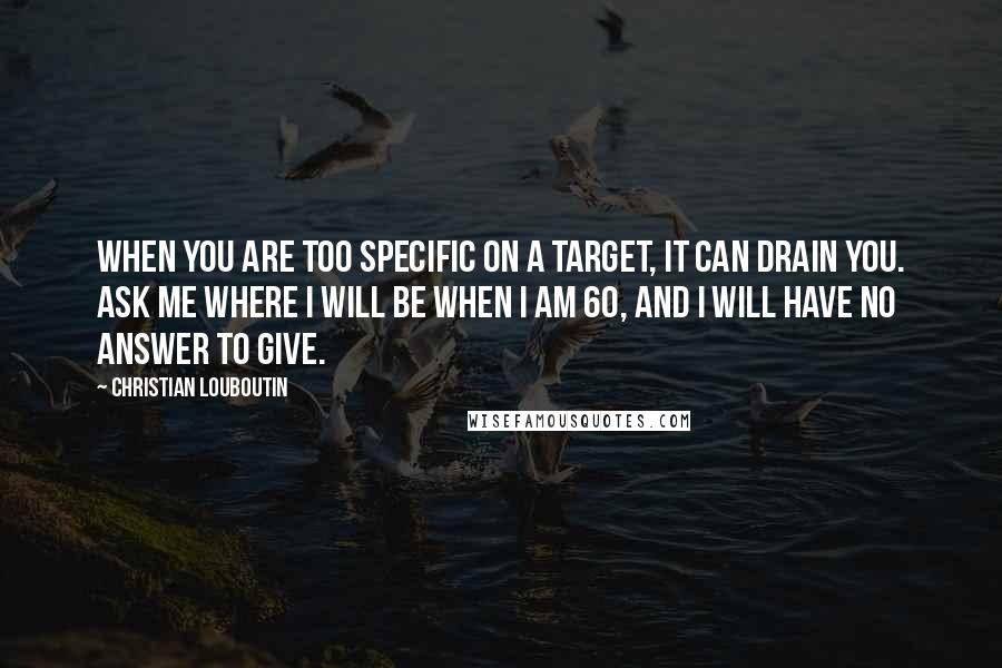 Christian Louboutin Quotes: When you are too specific on a target, it can drain you. Ask me where I will be when I am 60, and I will have no answer to give.