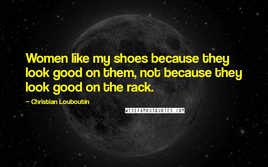 Christian Louboutin Quotes: Women like my shoes because they look good on them, not because they look good on the rack.