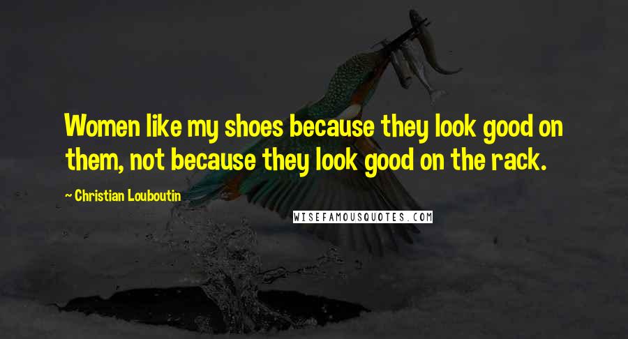 Christian Louboutin Quotes: Women like my shoes because they look good on them, not because they look good on the rack.