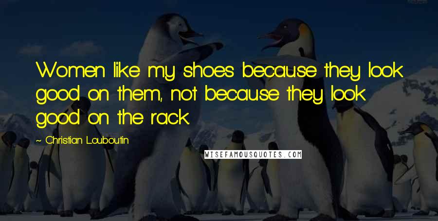 Christian Louboutin Quotes: Women like my shoes because they look good on them, not because they look good on the rack.