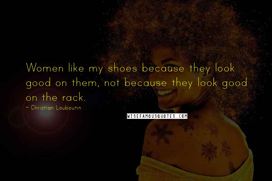 Christian Louboutin Quotes: Women like my shoes because they look good on them, not because they look good on the rack.