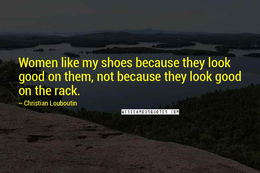 Christian Louboutin Quotes: Women like my shoes because they look good on them, not because they look good on the rack.