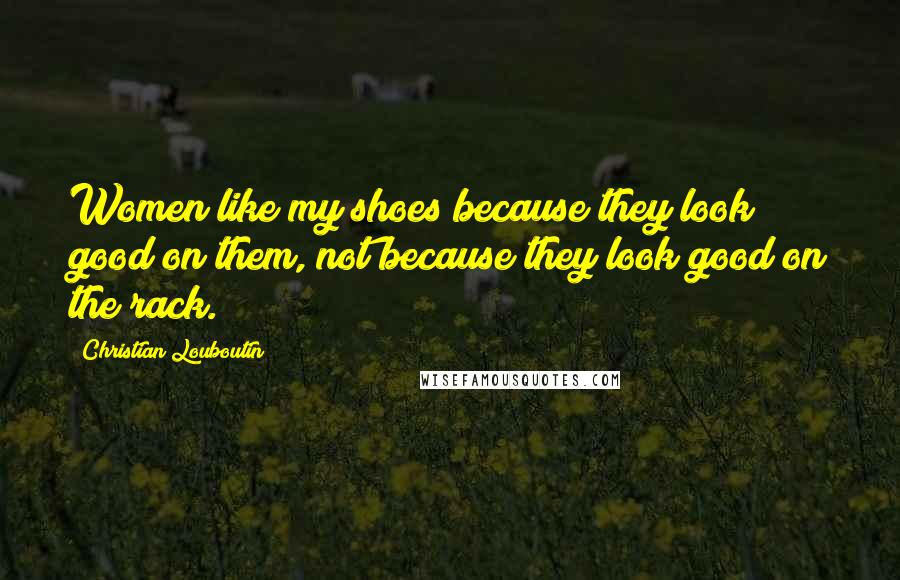 Christian Louboutin Quotes: Women like my shoes because they look good on them, not because they look good on the rack.