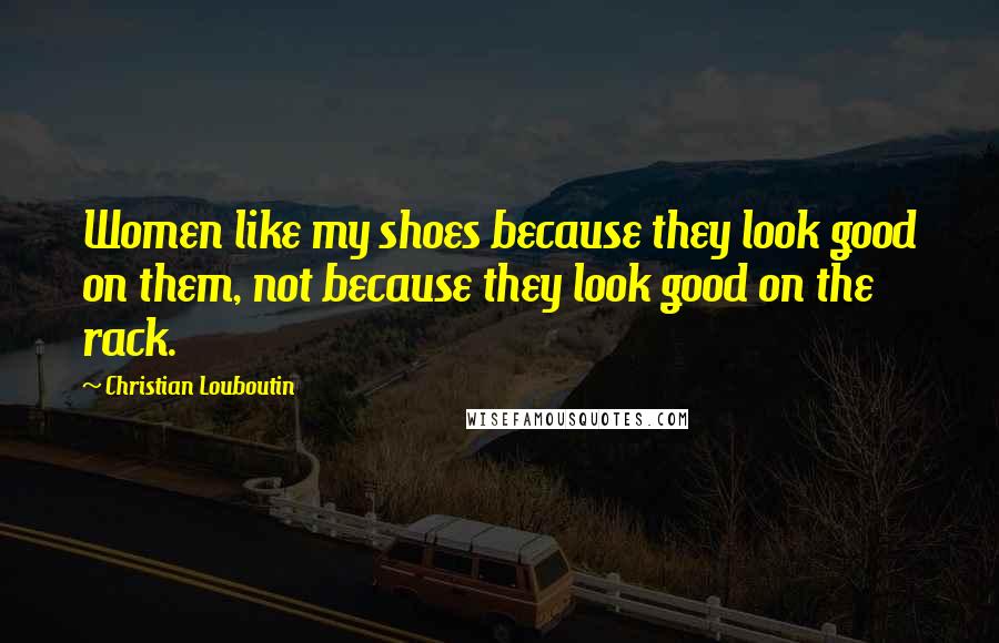 Christian Louboutin Quotes: Women like my shoes because they look good on them, not because they look good on the rack.