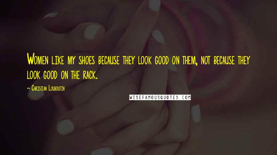 Christian Louboutin Quotes: Women like my shoes because they look good on them, not because they look good on the rack.