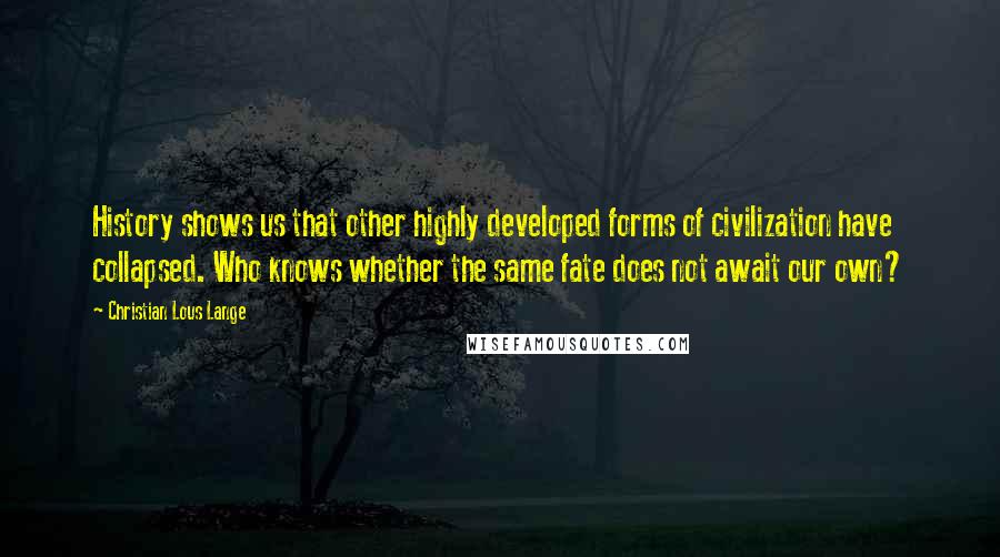 Christian Lous Lange Quotes: History shows us that other highly developed forms of civilization have collapsed. Who knows whether the same fate does not await our own?