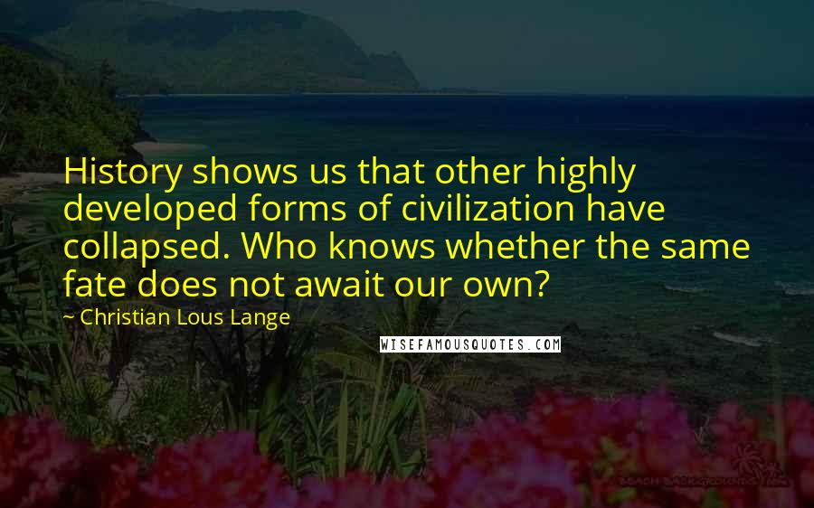 Christian Lous Lange Quotes: History shows us that other highly developed forms of civilization have collapsed. Who knows whether the same fate does not await our own?