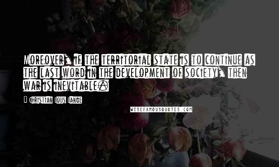 Christian Lous Lange Quotes: Moreover, if the territorial state is to continue as the last word in the development of society, then war is inevitable.