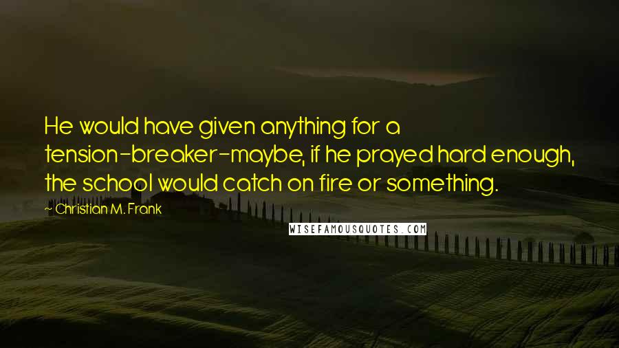 Christian M. Frank Quotes: He would have given anything for a tension-breaker-maybe, if he prayed hard enough, the school would catch on fire or something.