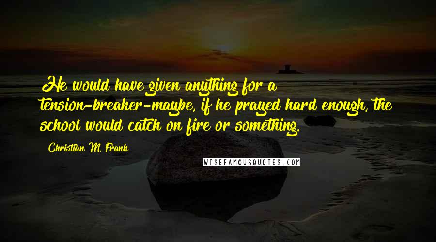 Christian M. Frank Quotes: He would have given anything for a tension-breaker-maybe, if he prayed hard enough, the school would catch on fire or something.