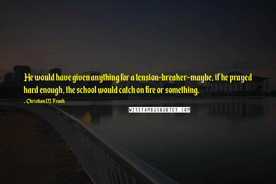 Christian M. Frank Quotes: He would have given anything for a tension-breaker-maybe, if he prayed hard enough, the school would catch on fire or something.