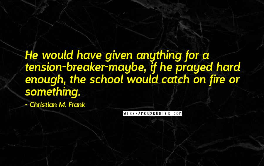 Christian M. Frank Quotes: He would have given anything for a tension-breaker-maybe, if he prayed hard enough, the school would catch on fire or something.