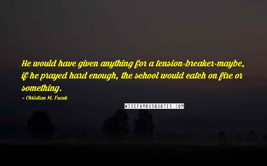 Christian M. Frank Quotes: He would have given anything for a tension-breaker-maybe, if he prayed hard enough, the school would catch on fire or something.