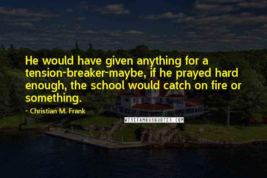 Christian M. Frank Quotes: He would have given anything for a tension-breaker-maybe, if he prayed hard enough, the school would catch on fire or something.