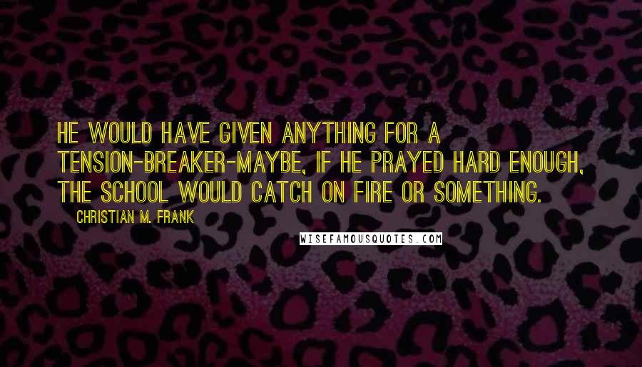 Christian M. Frank Quotes: He would have given anything for a tension-breaker-maybe, if he prayed hard enough, the school would catch on fire or something.