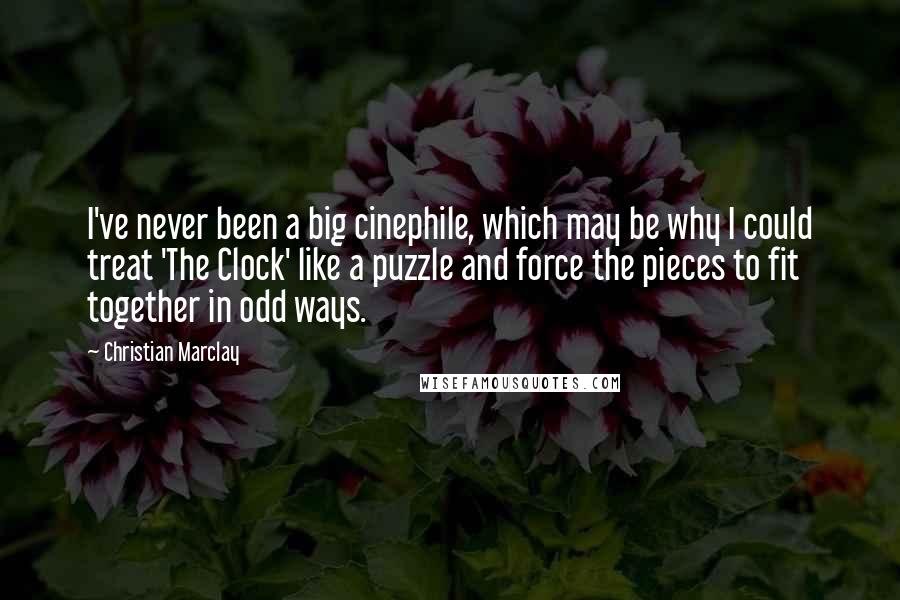 Christian Marclay Quotes: I've never been a big cinephile, which may be why I could treat 'The Clock' like a puzzle and force the pieces to fit together in odd ways.