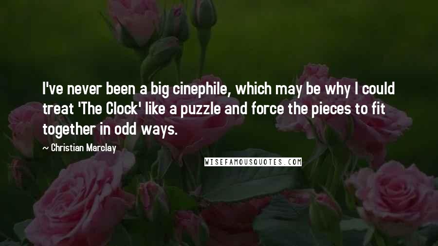Christian Marclay Quotes: I've never been a big cinephile, which may be why I could treat 'The Clock' like a puzzle and force the pieces to fit together in odd ways.