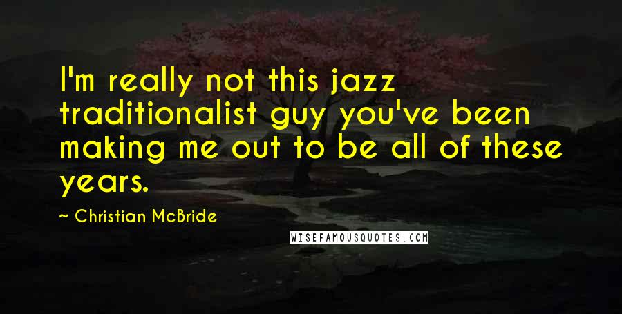 Christian McBride Quotes: I'm really not this jazz traditionalist guy you've been making me out to be all of these years.