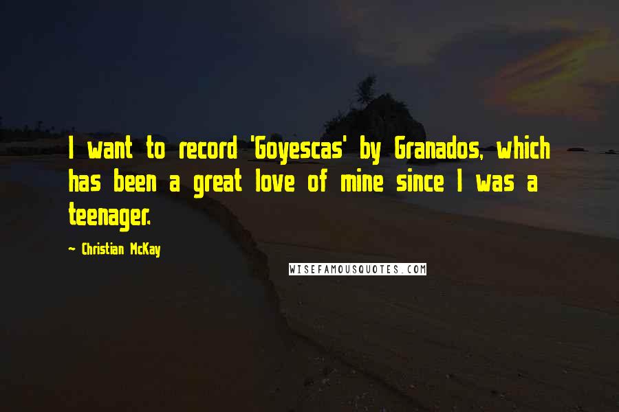 Christian McKay Quotes: I want to record 'Goyescas' by Granados, which has been a great love of mine since I was a teenager.