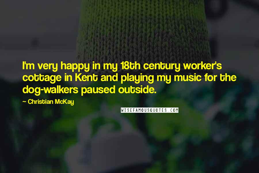 Christian McKay Quotes: I'm very happy in my 18th century worker's cottage in Kent and playing my music for the dog-walkers paused outside.