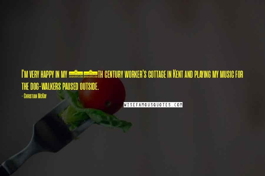 Christian McKay Quotes: I'm very happy in my 18th century worker's cottage in Kent and playing my music for the dog-walkers paused outside.