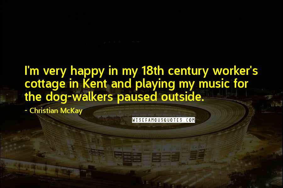 Christian McKay Quotes: I'm very happy in my 18th century worker's cottage in Kent and playing my music for the dog-walkers paused outside.