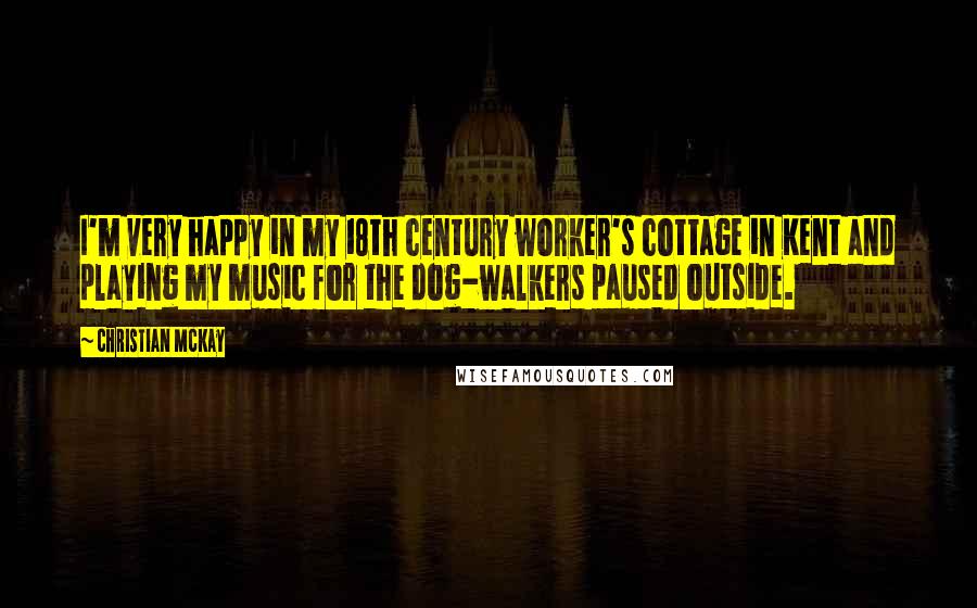 Christian McKay Quotes: I'm very happy in my 18th century worker's cottage in Kent and playing my music for the dog-walkers paused outside.