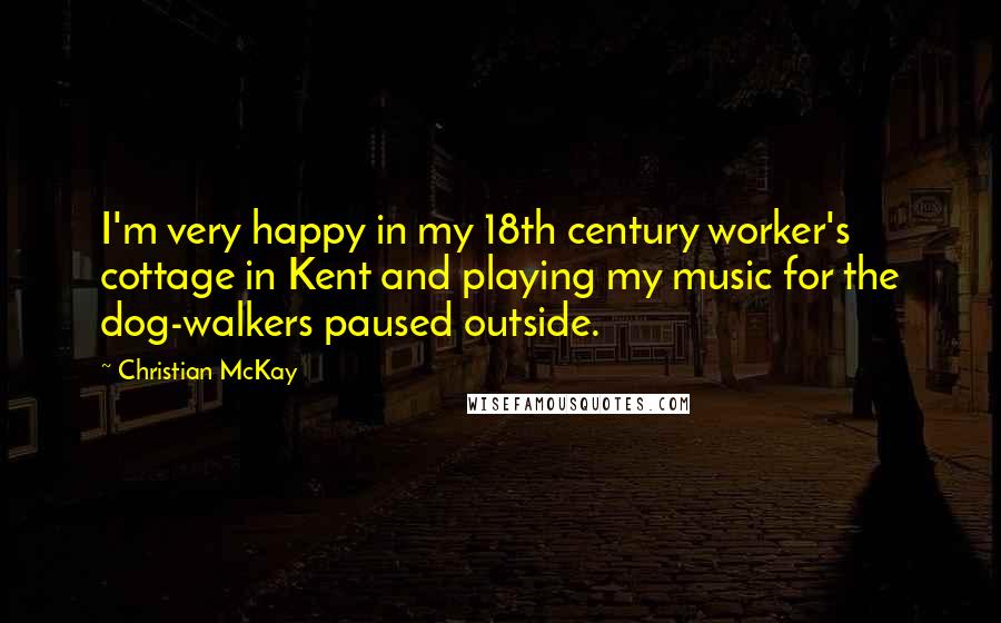 Christian McKay Quotes: I'm very happy in my 18th century worker's cottage in Kent and playing my music for the dog-walkers paused outside.