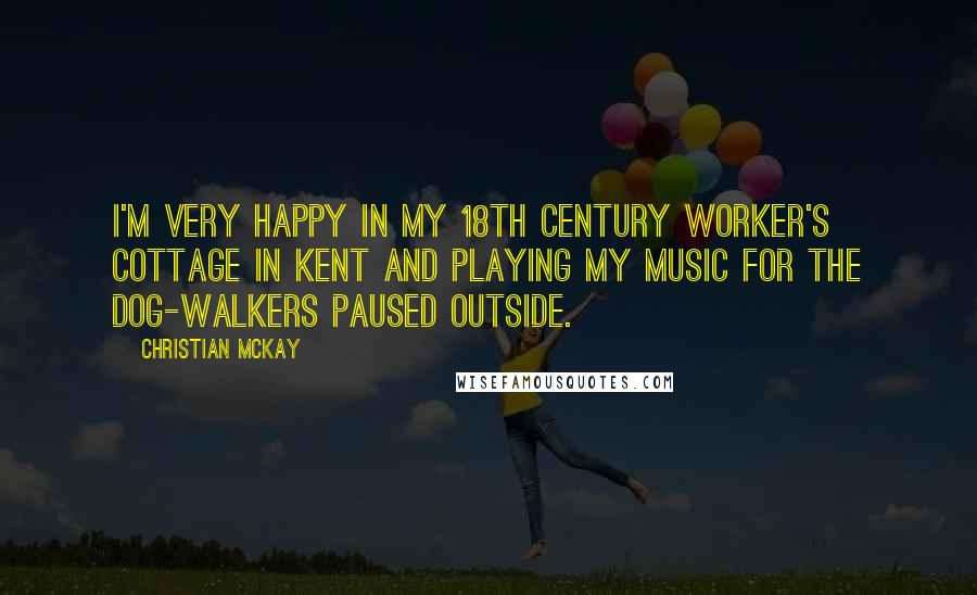 Christian McKay Quotes: I'm very happy in my 18th century worker's cottage in Kent and playing my music for the dog-walkers paused outside.