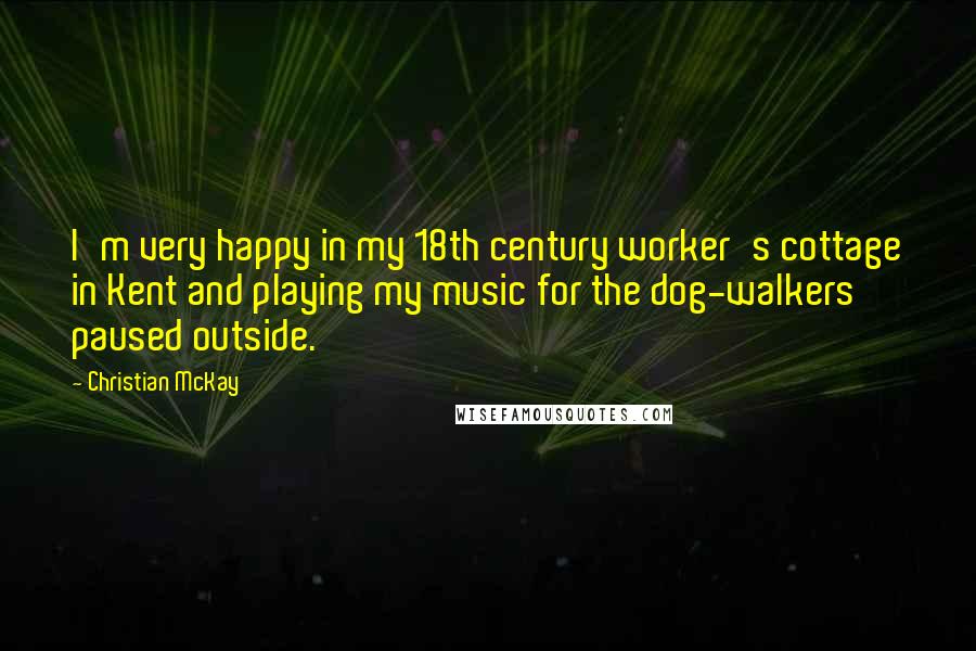Christian McKay Quotes: I'm very happy in my 18th century worker's cottage in Kent and playing my music for the dog-walkers paused outside.