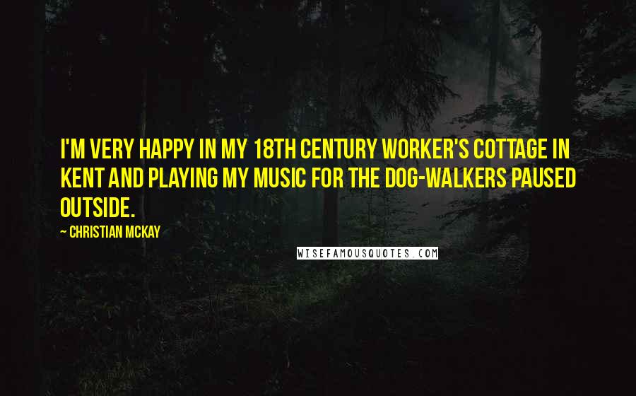 Christian McKay Quotes: I'm very happy in my 18th century worker's cottage in Kent and playing my music for the dog-walkers paused outside.