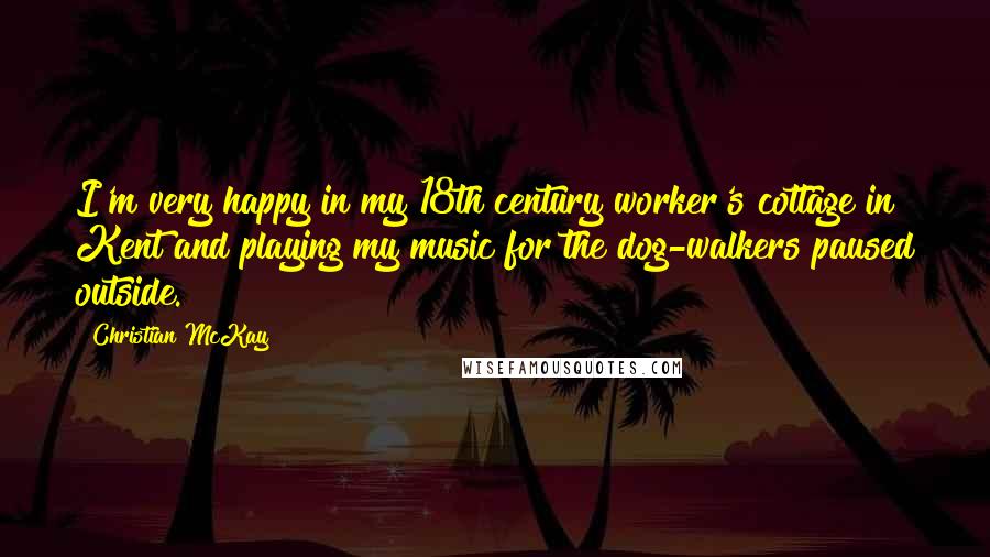 Christian McKay Quotes: I'm very happy in my 18th century worker's cottage in Kent and playing my music for the dog-walkers paused outside.