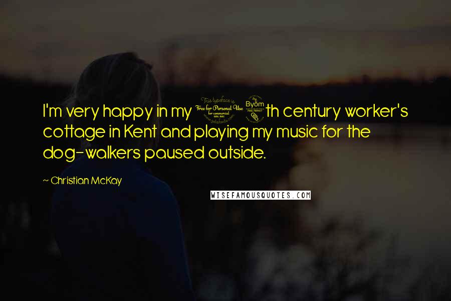 Christian McKay Quotes: I'm very happy in my 18th century worker's cottage in Kent and playing my music for the dog-walkers paused outside.