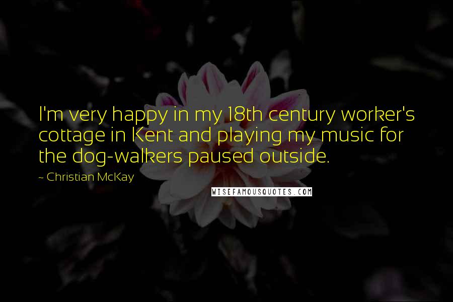 Christian McKay Quotes: I'm very happy in my 18th century worker's cottage in Kent and playing my music for the dog-walkers paused outside.