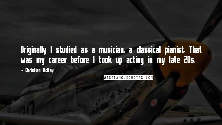 Christian McKay Quotes: Originally I studied as a musician, a classical pianist. That was my career before I took up acting in my late 20s.