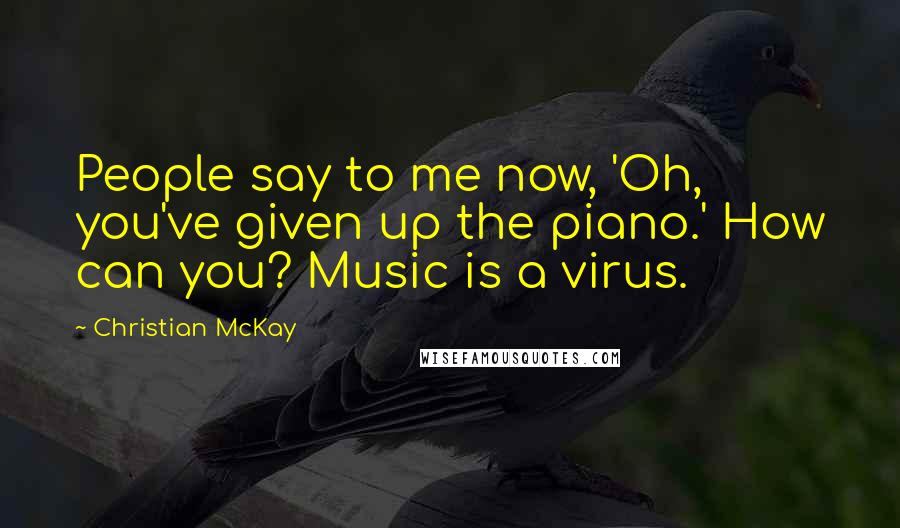 Christian McKay Quotes: People say to me now, 'Oh, you've given up the piano.' How can you? Music is a virus.