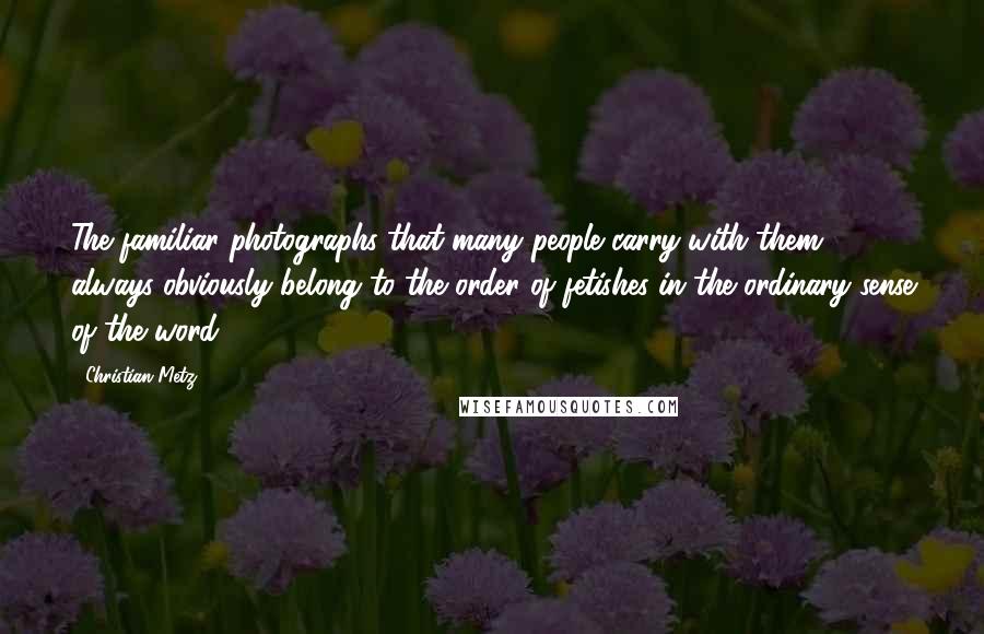 Christian Metz Quotes: The familiar photographs that many people carry with them always obviously belong to the order of fetishes in the ordinary sense of the word.