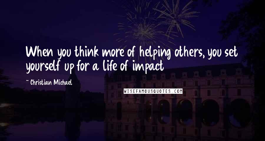 Christian Michael Quotes: When you think more of helping others, you set yourself up for a life of impact