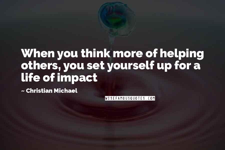 Christian Michael Quotes: When you think more of helping others, you set yourself up for a life of impact