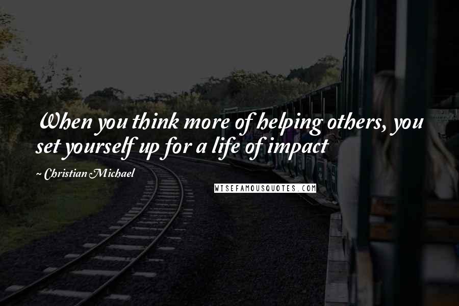 Christian Michael Quotes: When you think more of helping others, you set yourself up for a life of impact