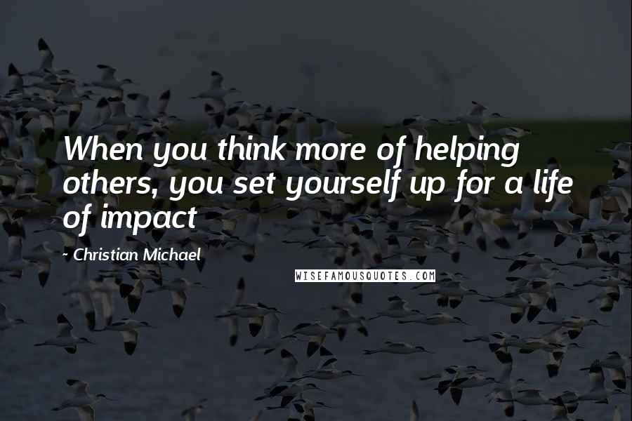 Christian Michael Quotes: When you think more of helping others, you set yourself up for a life of impact